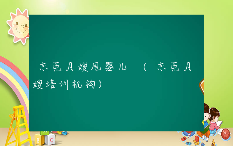 东莞月嫂甩婴儿 (东莞月嫂培训机构)